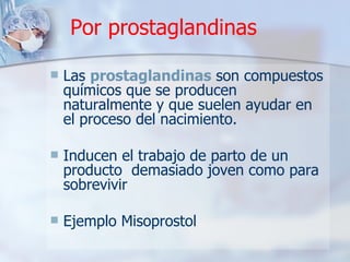 Por prostaglandinas Las  prostaglandinas  son compuestos químicos que se producen naturalmente y que suelen ayudar en el proceso del nacimiento.  Inducen el trabajo de parto de un producto  demasiado joven como para sobrevivir Ejemplo Misoprostol 