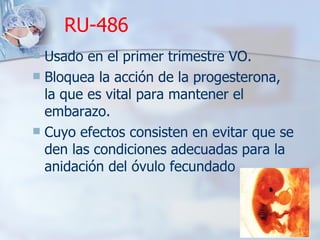RU-486 Usado en el primer trimestre VO.  Bloquea la acción de la progesterona, la que es vital para mantener el embarazo. Cuyo efectos consisten en evitar que se den las condiciones adecuadas para la anidación del óvulo fecundado 