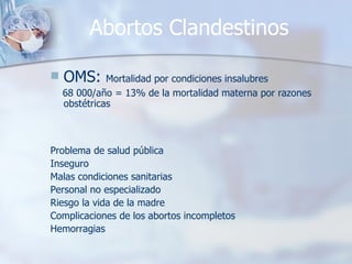 Abortos Clandestinos OMS:  Mortalidad por condiciones insalubres  68 000/año = 13% de la mortalidad materna por razones obstétricas Problema de salud pública Inseguro Malas condiciones sanitarias Personal no especializado Riesgo la vida de la madre Complicaciones de los abortos incompletos Hemorragias 