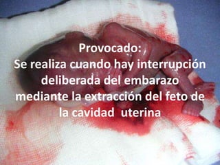 Provocado: Se realiza cuando hay interrupción deliberada del embarazo mediante la extracción del feto de la cavidad  uterina