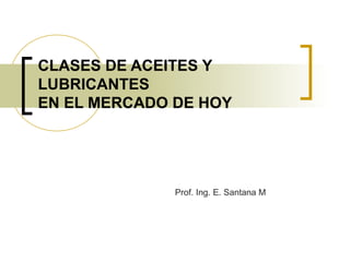CLASES DE ACEITES Y
LUBRICANTES
EN EL MERCADO DE HOY
Prof. Ing. E. Santana M
 