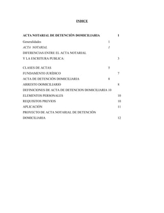 INDICE
ACTA NOTARIAL DE DETENCIÓN DOMICILIARIA 1
Generalidades 1
ACTA NOTARIAL 1
DIFERENCIAS ENTRE EL ACTA NOTARIAL
Y LA ESCRITURA PUBLICA: 3
CLASES DE ACTAS 5
FUNDAMENTO JURÍDICO 7
ACTA DE DETENCIÓN DOMICILIARIA 8
ARRESTO DOMICILIARIO 8
DEFINICIONES DE ACTA DE DETENCION DOMICILIARIA 10
ELEMENTOS PERSONALES 10
REQUISITOS PREVIOS 10
APLICACIÓN 11
PROYECTO DE ACTA NOTARIAL DE DETENCIÓN
DOMICILIARIA 12
 