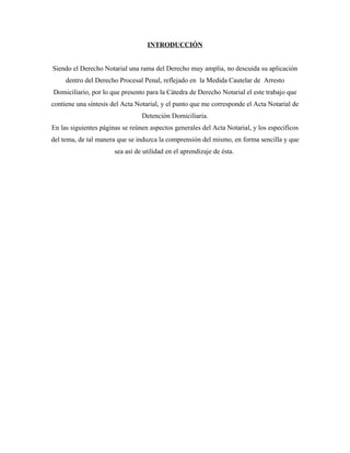 INTRODUCCIÓN
Siendo el Derecho Notarial una rama del Derecho muy amplia, no descuida su aplicación
dentro del Derecho Procesal Penal, reflejado en la Medida Cautelar de Arresto
Domiciliario, por lo que presento para la Cátedra de Derecho Notarial el este trabajo que
contiene una síntesis del Acta Notarial, y el punto que me corresponde el Acta Notarial de
Detención Domiciliaria.
En las siguientes páginas se reúnen aspectos generales del Acta Notarial, y los específicos
del tema, de tal manera que se induzca la comprensión del mismo, en forma sencilla y que
sea así de utilidad en el aprendizaje de ésta.
 