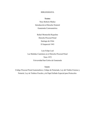 BIBLIOGRAFIA
Textos:
Nery Roberto Muñoz
Introducción al Derecho Notarial
Guatemala Centroamérica
Rafael Montesilla Riquelme
Derecho Procesal Penal
Santiago de Chile
El Imparcial 1943
Luis Felipe Leal
Las Medidas Cautelares en el Derecho Procesal Penal
Tésis 1972
Universidad San Carlos de Guatemala
Leyes:
Código Procesal Penal Guatemalteco, Código de Notariado, Ley del Timbre Forense y
Notarial, Ley de Timbres Fiscales y de Papel Sellado Especial para Protocolos
 