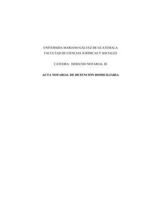 UNIVERSIDA MARIANO GÁLVEZ DE GUATEMALA
FACULTAD DE CIENCIAS JURÍDICAS Y SOCIALES
CATEDRA: DERECHO NOTARIAL III
ACTA NOTARIAL DE DETENCIÓN DOMICILIARIA
 