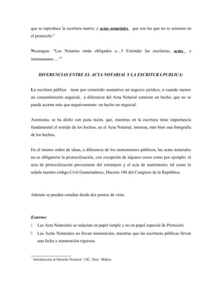que se reproduce la escritura matriz; y actas notariales que son las que no se asientan en
el protocolo.”
Nicaragua: “Los Notarios están obligados a…5 Extender las escrituras, actas e
instrumentos …”
DIFERENCIAS ENTRE EL ACTA NOTARIAL Y LA ESCRITURA PUBLICA:
La escritura pública tiene por contenido sustantivo un negocio jurídico, o cuando menos
un consentimiento negocial, a diferencia del Acta Notarial contiene un hecho, que no se
puede acortar más que negativamente: un hecho no negocial.
Asimismo, se ha dicho con justa razón, que, mientras en la escritura tiene importancia
fundamental el sentido de los hechos, en el Acta Notarial, interesa, más bien una fotografía
de los hechos.
En el mismo orden de ideas, a diferencia de los instrumentos públicos, las actas notariales
no es obligatoria la protocolización, con excepción de algunos casos como por ejemplo: el
acta de protocolización proveniente del extranjero y el acta de matrimonio, tal como lo
señala nuestro código Civil Guatemalteco, Decreto 106 del Congreso de la República.
Además se pueden estudiar desde dos puntos de vista:
Externo:
 Las Acta Notariales se redactan en papel simple y no en papel especial de Protocolo.
 Las Actas Notariales no llevan numeración, mientras que las escrituras públicas llevan
una fecha y numeración rigurosa.

Introducción al Derecho Notarial / LIC. Nery Múñoz
 