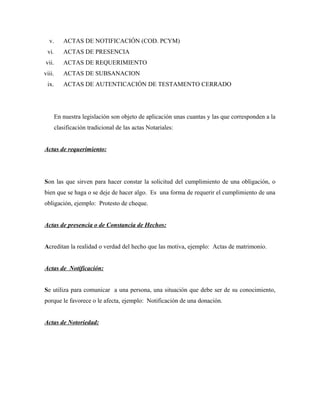 v. ACTAS DE NOTIFICACIÓN (COD. PCYM)
vi. ACTAS DE PRESENCIA
vii. ACTAS DE REQUERIMIENTO
viii. ACTAS DE SUBSANACION
ix. ACTAS DE AUTENTICACIÓN DE TESTAMENTO CERRADO
En nuestra legislación son objeto de aplicación unas cuantas y las que corresponden a la
clasificación tradicional de las actas Notariales:
Actas de requerimiento:
Son las que sirven para hacer constar la solicitud del cumplimiento de una obligación, o
bien que se haga o se deje de hacer algo. Es una forma de requerir el cumplimiento de una
obligación, ejemplo: Protesto de cheque.
Actas de presencia o de Constancia de Hechos:
Acreditan la realidad o verdad del hecho que las motiva, ejemplo: Actas de matrimonio.
Actas de Notificación:
Se utiliza para comunicar a una persona, una situación que debe ser de su conocimiento,
porque le favorece o le afecta, ejemplo: Notificación de una donación.
Actas de Notoriedad:
 