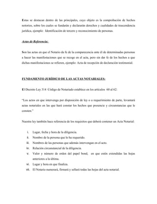 Estas se destacan dentro de las principales, cuyo objeto es la comprobación de hechos
notorios, sobre los cuales se fundarán y declararán derechos y cualidades de trascendencia
jurídica, ejemplo: Identificación de tercero y reconocimiento de personas.
Actas de Referencia:
Son las actas en que el Notario da fe de la comparecencia ante él de determinadas personas
a hacer las manifestaciones que se recoge en el acta, pero sin dar fe de los hechos a que
dichas manifestaciones se refieren, ejemplo: Acta de recepción de declaración testimonial.
FUNDAMENTO JURÍDICO DE LAS ACTAS NOTARIALES:
El Decreto Ley 314 Código de Notariado establece en los artículos 60 al 62:
“Los actos en que intervenga por disposición de ley o a requerimiento de parte, levantará
actas notariales en las que hará constar los hechos que presencie y circunstancias que le
consten.”
Nuestra ley también hace referencia de los requisitos que deberá contener un Acta Notarial:
i. Lugar, fecha y hora de la diligencia.
ii. Nombre de la persona que lo ha requerido.
iii. Nombres de las personas que además intervengan en el acto.
iv. Relación circunstancial de la diligencia.
v. Valor y número de orden del papel bond, en que estén extendidas las hojas
anteriores a la última.
vi. Lugar y hora en que finaliza.
vii. El Notario numerará, firmará y sellará todas las hojas del acta notarial.
 