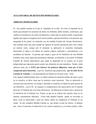 ACTA NOTARIAL DE DETENCIÓN DOMICILIARIA
ARRESTO DOMICILIARIO
Es una medida cautelar en la que el legislador en su afán de evitar al imputado de un
hecho que presente los caracteres de delito, las molestias, daños morales, económicos, que
conlleva la reclusión en un centro de detención y sobre todo en nuestro medio, el panorama
lúgubre que espera al trasgresor de la norma jurídica, optó por beneficiar a las personas que
trasgredan la ley penal, sin intención con ola medida Cautelar del Arresto Domiciliario.
Este instituto tiene muy poco tiempo de vigencia en nuestra legislación pero vino a llenar
un enorme vacío, aunque por el momento su aplicación se encuentra restringida,
únicamente se aplica a los delitos de carácter culposo, particular y esencialmente a los
accidentes de tránsito; la persona que acepta y goza de los beneficios de esta Medida
Cautelar, tiene como lugar para permanecer detenido, su domicilio, y la misma, la Medida
Cautelar de Arresto domiciliario, gira según se desprende de su esencia, de la poca
peligrosidad que representa quien comete una infracción de esta naturaleza. Puede y debe
aplicarse tanto por el JUEZ que instruye las primeras diligencia, como por el Juez
competente para fenecerlas, y por los beneficios que proporciona, por los Jefes de los
Cuerpos de Tránsito, y con participación de Notario en los otros casos. Tiene
Una vigencia indeterminada, dura o se aplica mientras la situación jurídica de quien a goza
no se resuelva, es decir, hasta que la sentencia cause ejecutoria. Para su aplicación es
necesaria que una persona de arraigo y abonada se constituya en fiador de quien gozará de
sus beneficios , con el fin de asegurar la comparecencia del sujeto pasivo de la relación
procesal, al Tribunal, par a los fines del proceso. Se diferencia en forma clara y precisa de
la Institución de la Libertad con Fianza, ya que no se solicita una caución, tiene en mi
opinión, enormemente fiduciario. Como toda medida Cautelar puede ser revocada, es
decir, cesar su efectividad, y para ese efecto, deben no comparecer al Tribunal, al ser
citado. Es una verdadera Medida Cautelar ya que tiende a evitar los efectos el dañinos
que causa a la persona, la detención en los centros respectivos, y la misma, puede y debe
 