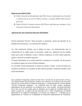 Impuestos que deberá Cubrir
 Timbre Notarial de Diez Quetzales (Q.10.00), Esto de conformidad con el artículo
5, numeral uno de la Ley de Timbres Fiscales y de papel Sellado Especial para
protocolo.
 Timbre Fiscal de cincuenta centavos (Q.0.50) por cada hoja que contenga el Acta
Notarial de Detención Domiciliaria.
Aplicación del Acta Notarial de Detención Domiciliaria
Nuestra legislación Procesal Penal encuentra su aplicación dentro del apartado de las
Medidas de Coerción pues en su artículo 264 establece:
Art. 264. Sustitución. Siempre que el peligro de fuga o de obstaculización para la
averiguación de la verdad pueda ser razonable evitado por aplicación de otro medida
menos grave para el imputado, el juez o tribunal competente, de oficio, podrá imponerle
alguna o varias de las medidas siguientes:
El arresto domiciliario, en su propio domicilio o residencia o en custodia de otra persona
sin vigilancia alguna con la que el tribuna disponga.
Art. 264 BIS. Arresto Domiciliario en hechos de tránsito. Cuando se trate de hechos por
accidentes de tránsito, los causantes de ellos deberán quedarse en libertad inmediata, bajo
arresto domiciliario.
En la ciudad de Guatemala, siendo las doce horas del día tres de junio del dos mil tres,
YO, Mayra Susana Segura Ramírez, Notaria, me constituyo en la quince calle tres guión
dieciséis de la zona dos de la ciudad de Guatemala, y a requerimiento de la señora Brenda
Lucrecia Valenzuela Izquierdo, de veintiocho años de edad, casada, estudiante,
guatemalteca, de este domicilio, con residencia en la once avenida dos guión dieciocho
de la zona tres de esta ciudad, quien se identifica con la cédula de vecindad número de
orden A guión uno y registro tres mil doscientos (A-1 3,200), extendida por el Alcalde
Municipal de la ciudad de Guatemala, con licencia de conducir C, extendida por el
departamento de Tránsito de la República de Guatemala Departamento de Guatemala,
 