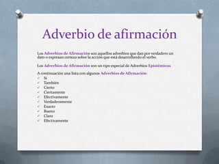 Adverbio de afirmación
Los Adverbios de Afirmación son aquellos adverbios que dan por verdadero un
dato o expresan certeza sobre la acción que está desarrollando el verbo.
Los Adverbios de Afirmación son un tipo especial de Adverbios Epistémicos.
A continuación una lista con algunos Adverbios de Afirmación:
 Si
 También
 Cierto
 Ciertamente
 Efectivamente
 Verdaderamente
 Exacto
 Bueno
 Claro
 Efectivamente
 