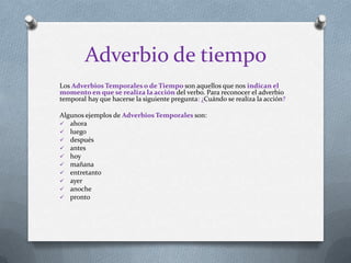 Adverbio de tiempo
Los Adverbios Temporales o de Tiempo son aquellos que nos indican el
momento en que se realiza la acción del verbo. Para reconocer el adverbio
temporal hay que hacerse la siguiente pregunta: ¿Cuándo se realiza la acción?
Algunos ejemplos de Adverbios Temporales son:
 ahora
 luego
 después
 antes
 hoy
 mañana
 entretanto
 ayer
 anoche
 pronto
 