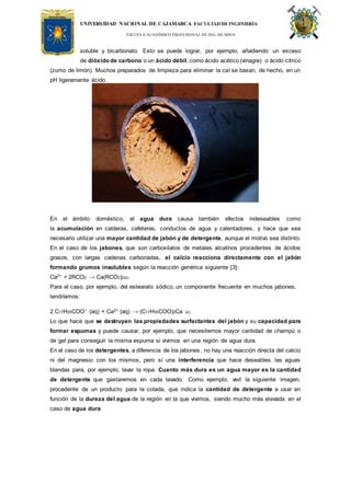 UNIVERSIDAD NACIONAL DE CAJAMARCA FACULTAD DEINGENIERÍA
ESCUELA ACADÉMICO PROFESIONAL DE ING. DE MINA
soluble y bicarbonato. Esto se puede lograr, por ejemplo, añadiendo un exceso
de dióxido de carbono o un ácido débil, como ácido acético (vinagre) o ácido cítrico
(zumo de limón). Muchos preparados de limpieza para eliminar la cal se basan, de hecho, en un
pH ligeramente ácido.
En el ámbito doméstico, el agua dura causa también efectos indeseables como
la acumulación en calderas, cafeteras, conductos de agua y calentadores, y hace que sea
necesario utilizar una mayor cantidad de jabón y de detergente, aunque el motivo sea distinto.
En el caso de los jabones, que son carboxilatos de metales alcalinos procedentes de ácidos
grasos, con largas cadenas carbonadas, el calcio reacciona directamente con el jabón
formando grumos insolubles según la reacción genérica siguiente [3]:
Ca2+ + 2RCO2 → Ca(RCO2)2(s)
Para el caso, por ejemplo, del estearato sódico, un componente frecuente en muchos jabones,
tendríamos:
2 C17H35COO− (aq) + Ca2+ (aq) → (C17H35COO)2Ca (s)
Lo que hace que se destruyan las propiedades surfactantes del jabón y su capacidad para
formar espumas y puede causar, por ejemplo, que necesitemos mayor cantidad de champú o
de gel para conseguir la misma espuma si vivimos en una región de agua dura.
En el caso de los detergentes, a diferencia de los jabones, no hay una reacción directa del calcio
ni del magnesio con los mismos, pero sí una interferencia que hace deseables las aguas
blandas para, por ejemplo, lavar la ropa. Cuanto más dura es un agua mayor es la cantidad
de detergente que gastaremos en cada lavado. Como ejemplo, ved la siguiente imagen,
procedente de un producto para la colada, que indica la cantidad de detergente a usar en
función de la dureza del agua de la región en la que vivimos, siendo mucho más elevada en el
caso de agua dura
 