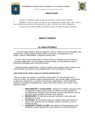 UNIVERSIDAD NACIONAL DE CAJAMARCA FACULTAD DEINGENIERÍA
ESCUELA ACADÉMICO PROFESIONAL DE ING. DE MINA
OBJETIVOS
 Conocer los diferentes tipos de agua existentes en nuestro medio ambiente.
 identificar un tipo de agua, ya sea por sus características físicas (olor, color, sabor) y
sus características químicas (concentración de sales, contenido de Calcio y Magnesio).
 Conocer de una manera gráfica, audiovisual sobre las clases de agua existentes.
MARCO TEORICO
EL AGUA POTABLE
Llamamos agua potable al agua que podemos consumir o beber sin que exista peligro para
nuestra salud. El agua potable no debe contener sustancias o microorganismos que
puedan provocar enfermedades o perjudicar nuestra salud.
Por eso, antes de que el agua llegue a nuestras casas, es necesario que sea tratado en
una planta potabilizadora. En estos lugares se limpia el agua y se trata hasta que está en
condiciones adecuadas para el consumo humano.
Desde las plantas potabilizadoras, el agua es enviada hacia nuestras casas a través de una
red de tuberías que llamamos red de abastecimiento o red de distribución de agua.
¿Qué tratamientos recibe el agua en la planta potabilizadora?
Para que el agua que captamos en embalses, pozos, lagos, etc. sea adecuada para el
consumo humano, es necesario tratarla convenientemente para hacerla potable. Este proceso
se denomina potabilización y se realiza en las plantas potabilizadoras. Existen diferentes
métodos y tecnologías de potabilización, aunque todos ellos constan, mas o menos, de las
siguientes etapas:
1. PRECLORACIÓN Y FLOCULACIÓN. Después de un filtrado inicial para retirar
los fragmentos sólidos de gran tamaño, se añade cloro (para eliminar los
microorganismos del agua) y otros productos químicos para favorecer que las
partículas sólidas precipiten formando copos (flóculos).
2. DECANTACIÓN. En esta fase se eliminan los flóculos y otras partículas
presentes en el agua.
3. FILTRACIÓN. Se hace pasar el agua por sucesivos filtros para eliminar la
arena y otras partículas que aún pudieran quedar, eliminando a la vez la
turbidez del agua.
4. CLORACIÓN Y ENVÍO A LA RED. Para eliminar los microorganismos más
resistentes y para la desinfección de las tuberías de la red de distribución.
 