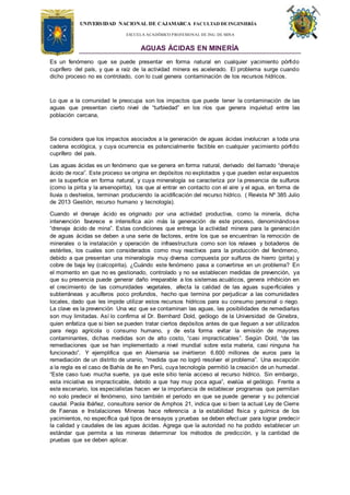 UNIVERSIDAD NACIONAL DE CAJAMARCA FACULTAD DEINGENIERÍA
ESCUELA ACADÉMICO PROFESIONAL DE ING. DE MINA
AGUAS ÁCIDAS EN MINERÍA
Es un fenómeno que se puede presentar en forma natural en cualquier yacimiento pórfido
cuprífero del país, y que a raíz de la actividad minera es acelerado. El problema surge cuando
dicho proceso no es controlado, con lo cual genera contaminación de los recursos hídricos.
Lo que a la comunidad le preocupa son los impactos que puede tener la contaminación de las
aguas que presentan cierto nivel de “turbiedad” en los ríos que genera inquietud entre las
población cercana,
Se considera que los impactos asociados a la generación de aguas ácidas involucran a toda una
cadena ecológica, y cuya ocurrencia es potencialmente factible en cualquier yacimiento pórfido
cuprífero del país.
Las aguas ácidas es un fenómeno que se genera en forma natural, derivado del llamado “drenaje
ácido de roca”. Este proceso se origina en depósitos no explotados y que pueden estar expuestos
en la superficie en forma natural, y cuya mineralogía se caracteriza por la presencia de sulfuros
(como la pirita y la arsenopirita), los que al entrar en contacto con el aire y el agua, en forma de
lluvia o deshielos, terminan produciendo la acidificación del recurso hídrico. ( Revista Nº 385 Julio
de 2013 Gestión, recurso humano y tecnología).
Cuando el drenaje ácido es originado por una actividad productiva, como la minería, dicha
intervención favorece e intensifica aún más la generación de este proceso, denominándose
“drenaje ácido de mina”. Estas condiciones que entrega la actividad minera para la generación
de aguas ácidas se deben a una serie de factores, entre los que se encuentran la remoción de
minerales o la instalación y operación de infraestructura como son los relaves y botaderos de
estériles, los cuales son considerados como muy reactivos para la producción del fenómeno,
debido a que presentan una mineralogía muy diversa compuesta por sulfuros de hierro (pirita) y
cobre de baja ley (calcopirita). ¿Cuándo este fenómeno pasa a convertirse en un problema? En
el momento en que no es gestionado, controlado y no se establecen medidas de prevención, ya
que su presencia puede generar daño irreparable a los sistemas acuáticos, genera inhibición en
el crecimiento de las comunidades vegetales, afecta la calidad de las aguas superficiales y
subterráneas y acuíferos poco profundos, hecho que termina por perjudicar a las comunidades
locales, dado que les impide utilizar estos recursos hídricos para su consumo personal o riego.
La clave es la prevención Una vez que se contaminan las aguas, las posibilidades de remediarlas
son muy limitadas. Así lo confirma el Dr. Bernhard Dold, geólogo de la Universidad de Ginebra,
quien enfatiza que si bien se pueden tratar ciertos depósitos antes de que lleguen a ser utilizados
para riego agrícola o consumo humano, y de esta forma evitar la emisión de mayores
contaminantes, dichas medidas son de alto costo, “casi impracticables”. Según Dold, “de las
remediaciones que se han implementado a nivel mundial sobre esta materia, casi ninguna ha
funcionado”. Y ejemplifica que en Alemania se invirtieron 6.600 millones de euros para la
remediación de un distrito de uranio, “medida que no logró resolver el problema”. Una excepción
a la regla es el caso de Bahía de Ite en Perú, cuya tecnología permitió la creación de un humedal.
“Este caso tuvo mucha suerte, ya que este sitio tenía acceso al recurso hídrico. Sin embargo,
esta iniciativa es impracticable, debido a que hay muy poca agua”, evalúa el geólogo. Frente a
este escenario, los especialistas hacen ver la importancia de establecer programas que permitan
no solo predecir el fenómeno, sino también el periodo en que se puede generar y su potencial
caudal. Paola Ibáñez, consultora senior de Amphos 21, indica que si bien la actual Ley de Cierre
de Faenas e Instalaciones Mineras hace referencia a la estabilidad física y química de los
yacimientos, no específica qué tipos de ensayos y pruebas se deben efectuar para lograr predecir
la calidad y caudales de las aguas ácidas. Agrega que la autoridad no ha podido establecer un
estándar que permita a las mineras determinar los métodos de predicción, y la cantidad de
pruebas que se deben aplicar.
 