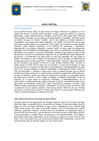 UNIVERSIDAD NACIONAL DE CAJAMARCA FACULTAD DEINGENIERÍA
ESCUELA ACADÉMICO PROFESIONAL DE ING. DE MINA
AGUA VIRTUAL
¿Qué es el agua virtual?
Como la define Hoekstra (2003), el “agua virtual” es el agua contenida en un producto, no en el
sentido real sino en el sentido virtual. Se refiere al agua usada para elaborar un producto
determinado, creado originalmente por el Profesor John Anthony Allan (Allan, 1993, 1994) del
King’s College de Londres y de la Escuela de Estudios Africanos y Orientales, al estudiar países
con déficits de agua. Su carácter innovador solo se hizo patente una década después, al
comprenderse que el agua virtual podía representar una medida más exacta del flujo de agua
entre países, porque tomaba en consideración toda el agua que a pesar de no estar presente
realmente, podía añadirse virtualmente a los productos de importación y exportación,
especialmente a los productos agrícolas, y hacerse “visible” en ellos a partir de estimaciones
apropiadas. Se han empleado dos metodologías para hacer una cuantificación más detallada del
agua virtual de un producto. La primera metodología cuantifica el agua desde el punto de vista
del productor, tomando en consideración el agua que se usó efectivamente para la elaboración
del producto. La cuantificación del “agua virtual” en este caso dependerá del lugar donde se
produjo, del momento en que se produjo y de la eficiencia en el uso del agua. Los requerimientos
de agua para producir un kilo de granos en un país árido pueden ser tres y cuatro veces mayores
que los necesarios para producir lo mismo en un país húmedo (Hoekstra, 2003). También se
puede calcular un ahorro neto de agua para la humanidad si un país deja de producir un rubro
con baja eficiencia y lo importa de un país vecino con alta eficiencia y alta productividad por metro
cúbico (m3 ) de agua utilizada. La segunda metodología se sitúa más bien desde el punto de
vista del consumidor, y cuantifica el agua virtual como la cantidad de agua que se hubiera
utilizado para elaborar el producto en el lugar donde se necesita. La apreciación desde este punto
de vista es importante, puesto que puede ser utilizada para responder a la interrogante acerca
de cuánta agua se ahorra un país o región al importar un producto determinado, en vez de
producirlo en el lugar donde se consumirá. Finalmente, e independientemente de las
implicaciones o complicaciones que puedan existir para el cálculo, es importante aclarar que el
agua virtual es acumulativa, puesto que el agua consumida por productos “primarios” debe
añadirse al agua consumida por productos “secundarios” en los que se usen los primeros para
su producción. Así, por ejemplo, producir un kilo de trigo requiere 1000 litros de agua, mientras
que producir un kilo de carne requiere 15 veces más, porque se suma el agua necesaria para
cultivar y producir el alimento que consume el animal.
¿Qué aplicaciones tiene el concepto de agua virtual?
Se puede hablar de dos aplicaciones del concepto (Hoekstra, 2003): En el comercio de agua
virtual para lograr la seguridad hídrica y el uso eficiente del agua. En este caso el agua virtual se
puede ver como una fuente alternativa de agua, como lo estableciera en su momento Allan
(1998), quien sostuvo que el agua virtual podía valorarse como un instrumento para resolver
problemas geopolíticos. Además, el término tiene una connotación con repercusión desde el
punto de vista de la economía, y que se relaciona con el hecho de que un país debería producir
lo que le es ventajoso e importar rubros cuya producción no le resulte ventajosa. Una ventaja en
este sentido puede estar representada por la importación de productos de alto costo en agua
virtual, con lo cual el agua virtual que no se consuma adentro viene a representar un ahorro y un
caudal adicional para las reservas hídricas con que cuenta el país.
 