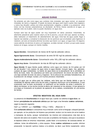 UNIVERSIDAD NACIONAL DE CAJAMARCA FACULTAD DEINGENIERÍA
ESCUELA ACADÉMICO PROFESIONAL DE ING. DE MINA
AGUAS DURAS
Se entiende por ella como agua que contiene más minerales que agua normal, en especial
minerales de calcio y magnesio. El grado de dureza del agua será mayor cuanto más magnesio
y calcio hay disuelto; ambos son iones positivamente cargados y debido a su presencia, otros
iones con las mismas características se disolverán de forma menos sencilla en el agua, un
ejemplo claro es el jabón, éste no puede disolverse en agua dura.
Aunque este tipo de agua puede ser muy importante en varios procesos industriales, es
altamente perjudicial para nuestra salud y la de la piscina, y es por esto que, apenas se divisa,
debe realizarse un tratamiento de ablandamiento del agua. Este tipo de agua puede llegar a
taponar las tuberías y complicar la disolución de los químicos que se emplean para higienizar el
natatorio, por esto se necesita eliminar los iones que hacen a un agua, un agua dura. En algunos
casos además de eliminar el calcio y el magnesio, se debe remover el hierro ya que suele causar
dureza en el agua, aunque en menos medida.
Aguas blandas - Concentración de menos de 50 mg/l de carbonato cálcico.
Aguas ligeramente duras - Concentración de entre 50-100 mg/l de carbonato cálcico.
Aguas moderadamente duras - Concentración entre 100 y 200 mg/l de carbonato cálcico.
Aguas muy duras - Concentración de más de 200 mg/l de carbonato cálcico.
Agua blanda: El agua blanda puede definirse como agua con menos de 0,5 partes por mil
de sal disuelta.1 Los cuerpos de agua dulce (o agua blanda) incluyen lagos, ríos, glaciares,
cuerpos de agua subterránea. La fuente de agua dulce es la precipitación de la atmósfera en
forma de lluvia, nieve. Se caracteriza por tener una concentración de cloruro de sodio ínfima y
una baja cantidad de iones de calcio y magnesio Se la utiliza en las centrales hidroeléctricas, en
la producción de energía nuclear y en muchos procesos industriales.
Como el agua que se utiliza para las calderas, esta tiene que ser blanda debido a que la
solubilidad de algunas sales como las de sodio y magnesio disminuye con la temperatura, lo que
ocasionaría que se fuera acumulando un sedimento en las tuberías de estas y produciría un
efecto de bloqueo en los ductos (similar al efecto del colesterol en las arterias), lo que generaría
a la larga un incremento en la presión de operación de la caldera, convirtiéndola en una bomba
de tiempo.
EFECTOS NEGATIVOS DEL AGUA DURA
La presencia de bicarbonatos en el agua hace que, cuando se calienta el agua dura, se
formen precipitados de carbonato cálcico que dan lugar a las llamadas costras calcáreas,
según la reacción siguiente:
Ca2+ (aq) + 2HCO3– (aq) ↔ CaCO3(s) + CO2(g) + H2O(l) (Reacción 1)
Este carbonato cálcico lo conocemos muy a menudo como cal en el lenguaje coloquial (pensad,
por ejemplo, en los productos de limpieza que prometen acabar con los restos de cal en lavabos
o mamparas de ducha, aunque normalmente los mismos son consecuencia más bien de la
reacción del calcio con el jabón). Pero no es solo un problema de limpieza, sino que si se produce
el depósito sólido en entornos industriales, puede llevar a la ocurrencia de costosas averías en
calderas, torres de enfriamiento y otros equipos. Estas costras calcáreas se pueden eliminar
provocando la reacción química inversa a la anterior, es decir, que forme nuevamente calcio
 
