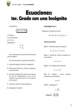 I.E. Nº 10141 – “7 DE NOVIEMBRE”
77
Forma General:
ax + b = 0
x: Incógnita
a y b: Coeficientes
a R, b  R
Despejemos x:
ax = -b
x =
a
b–
Como resolvemos una ecuación de primer grado
con una incógnita.
Para esto aplicamos el siguiente procedimiento:
1. Suprimimos signos de colección o agrupación.
2. Efectuamos reducción de términos semejantes
en cada miembro.
3. Hacemos transposición de términos, escribiendo
los que son independientes en uno de los
miembros y los que no son en el otro miembro
de la ecuación.
4. Volvemos a reducir términos semejantes.
5. Despejamos la incógnita.
Ejemplos:
(1) Resolver la siguiente ecuación:
4x – (3x + 9) = (x + 2) – (2x - 1)
Solución
Paso 1.- Eliminamos signos de colección:
4x – 3x – 9 = x + 2 – 2x + 1
Paso 2.- Reducimos términos semejantes en
cada miembro.
x – 9 = -x + 3
Paso 3.- Por transposición de términos.
x + x = 3 + 9
Paso 4.- Volvemos a reducir términos
semejantes en cada miembro.
2x = 12
Paso 5.- Despejamos “x”.
x =
2
12
Respuesta: x = +6
 