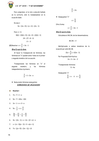 I.E. Nº 10141 – “7 DE NOVIEMBRE”
78
Para comprobar, si la raíz o solución hallada
es la correcta, solo la reemplazamos en la
ecuación dada:
Es decir:
4x – (3x + 9) = (x + 2) – (2x - 1)
Para: x = 6
4(6) – (3(6) + 9) = (6 + 2) – (2(6) – 1)
24 – 27 = 8 – 11
-3 = -3
(2) Resolver: x +
2
3
= 3x - 1
Solución
Al hacer la transposición de términos, los
términos en “x” pueden estar todos en el primer
o segundo miembro de la ecuación.
Transponiendo los términos en “x” al
segundo miembro, y los términos
independientes al primero.
2
3
+ 1 = 3x - x
 Reduciendo términos semejantes:
EJERCICIOS DE APLICACION
2
5
= 2x
 Despejamos “x”
x =
4
5
Otra forma:
x +
2
3
= 3x - 1
Solución
Calculamos el M.C.M. de los denominadores.
M.C.M. = 2
Multiplicando a ambos miembros de la
ecuación por este M.C.M.
2(x +
2
3
) = 2(3x - 1)
Por Propiedad Distributiva:
2x + 3 = 6x - 2
Transponiendo términos:
5 = 4x
Despejando “x”
4
5
= x ó x =
4
5
Resolver:
1. 7x – 7 = 1 – x
2. 5x – 7 = 101x – 103
3. 3x – 1 = x + 2 + x
4. 5x -
2
1
= x +
2
9
5.
5
x3
+
5
17
=
5
x
+
3
21
6. 4x – (2x - 1) + x = 2x – (2 + x) – x
7. x + (x + 3)(x – 3) = 3 + x(x + 1)
8. 7x – [(x + 5) – (3x – 1)] = 12
 