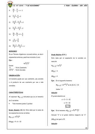 I.E. Nº 10141 – “7 DE NOVIEMBRE” I TRIM – ÁLGEBRA – 3ER. AÑO
85
9.
2
x3
-
3
5
= x – 1
10. 2
4
x
3
1x


11. 2
2
4x
4
2x




12. 2
3
1x
5
3x




13.
2
x
2
3
x2
4
x3

14.
5
4
1x
x


15. x
3
1x2
7
1x3




MONOMIO
Es un Término Algebraico racional entero, es decir
exponentes enteros y positivos incluido el cero.
Ejm.:
-4x
5
y
4
z
2
Donde:
-4 : Parte Constante
x
5
y
4
z
2
: Parte Variable
OBSERVACIÓN
Un monomio puede ser una constante, una variable
o el producto de una constante por una o más
variables.
CARACTERÍSTICAS
Al expresar M(x, y) indicamos que es un monomio
de 2 variables.
 Todo monomio posee 2 grados:
Grado Absoluto (G.A.): Esta dado por la suma de
los exponentes de las variables.
M(x, y) = 4
2
x
4
y
6
GA(M) = 4 + 6 = 10
Grado Relativo (G.R.)
Esta dado por el exponente de la variable en
mención.
N(x, y) = 6x
3
y
4
GR(x) = 3
GR(y) = 4
Ejm.: En el siguiente monomio:
M(x, y) = 2x
a+2
y
3
es de (G.A.) = 10
Hallar: “a”
Solución:
El grado absoluto es:
a + 2 + 3 = 10
a + 5 = 10
a = 5
Ejm.: En el monomio: M(x, y) = 4
4
x
2n-5
y
6
Calcular “n” si el grado relativo respecto de “x”
(GR(x)) es igual a 15.
Solución:
 
