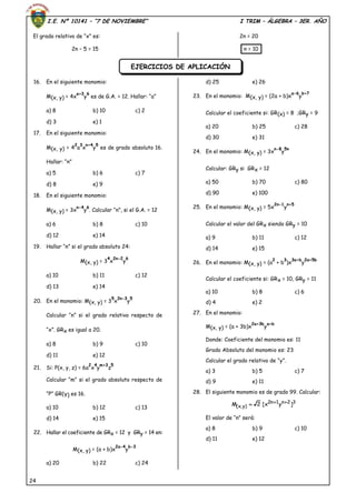 I.E. Nº 10141 – “7 DE NOVIEMBRE” I TRIM – ÁLGEBRA – 3ER. AÑO
24
El grado relativo de “x” es:
2n – 5 = 15
2n = 20
n = 10
16. En el siguiente monomio:
M(x, y) = 4x
a+3
y
6
es de G.A. = 12. Hallar: “a”
a) 8 b) 10 c) 2
d) 3 e) 1
17. En el siguiente monomio:
M(x, y) = 4
2
a
3
x
n+4
y
5
es de grado absoluto 16.
Hallar: “n”
a) 5 b) 6 c) 7
d) 8 e) 9
18. En el siguiente monomio:
M(x, y) = 3x
n-4
y
6
. Calcular “n”, si el G.A. = 12
a) 6 b) 8 c) 10
d) 12 e) 14
19. Hallar “n” si el grado absoluto 24:
M(x, y) = 3
4
x
2n-2
y
6
a) 10 b) 11 c) 12
d) 13 e) 14
20. En el monomio: M(x, y) = 3
5
x
2n-3
y
5
Calcular “n” si el grado relativo respecto de
“x”. GRx es igual a 20.
a) 8 b) 9 c) 10
d) 11 e) 12
21. Si: P(x, y, z) = 6a
2
x
4
y
m+3
z
5
Calcular “m” si el grado absoluto respecto de
“P” GR(Y) es 16.
a) 10 b) 12 c) 13
d) 14 e) 15
22. Hallar el coeficiente de GRx = 12 y GRy = 14 en:
M(x, y) = (a + b)x
2a-4
y
b-3
a) 20 b) 22 c) 24
d) 25 e) 26
23. En el monomio: M(x, y) = (2a + b)x
a-6
y
b+7
Calcular el coeficiente si: GR(x) = 8 ;GRy = 9
a) 20 b) 25 c) 28
d) 30 e) 31
24. En el monomio: M(x, y) = 3x
n-8
y
5n
Calcular: GRy si GRx = 12
a) 50 b) 70 c) 80
d) 90 e) 100
25. En el monomio: M(x, y) = 5x
2n-1
y
n+5
Calcular el valor del GRx siendo GRy = 10
a) 9 b) 11 c) 12
d) 14 e) 15
26. En el monomio: M(x, y) = (a
2
+ b
3
)x
3a+b
y
2a+5b
Calcular el coeficiente si: GRx = 10, GRy = 11
a) 10 b) 8 c) 6
d) 4 e) 2
27. En el monomio:
M(x, y) = (a + 3b)x
2a+3b
y
a+b
Donde: Coeficiente del monomio es: 11
Grado Absoluto del monomio es: 23
Calcular el grado relativo de “y”.
a) 3 b) 5 c) 7
d) 9 e) 11
28. El siguiente monomio es de grado 99. Calcular:
32n1n2
)y,x( ]yx[2M 

El valor de “n” será:
a) 8 b) 9 c) 10
d) 11 e) 12
EJERCICIOS DE APLICACIÓN
 