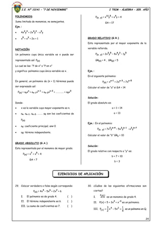 I.E. Nº 10141 – “7 DE NOVIEMBRE” I TRIM – ÁLGEBRA – 3ER. AÑO
24
POLINOMIOS
Suma limitada de monomios, no semejantes.
Ejm.:
 4x
2
y
3
+ 2x
4
y
2
– x
3
y
 x
5
+ x
3
+ 2x + 1
NOTACIÓN
Un polinomio cuya única variable es x puede ser
representado así: P(x)
Lo cual se lee: “P de x” o “P en x”
y significa: polinomio cuya única variable es x.
En general, un polinomio de (n + 1) términos puede
ser expresado así:
P(x) = anx
n
+ an-1x
n-1
+ an-2x
n-2
+ ………….. + a0x
0
Donde:
 x es la variable cuyo mayor exponente es n.
 an, an-1, an-2, ……… a0 son los coeficientes de
P(x).
 an: coeficiente principal; an 0
 a0: término independiente.
GRADO ABSOLUTO (G.A.)
Esta representado por el monomio de mayor grado.
P(x) = x
7
+ x
5
+ 4
GA = 7
P(x, y) = x
12
y
5
+ x
4
y + 4
GA = 17
GRADO RELATIVO (G.R.)
Esta representado por el mayor exponente de la
variable referida.
P(x, y) = 2x
3
y
5
– 4x
4
y
3
– 1y
5
GR(x) = 4 , GR(y) = 5
Ejm.:
En el siguiente polinomio:
P(x) = x
a+1
+ 2x
a-3
+ 7x
a-5
Calcular el valor de “a” si GA = 14
Solución:
El grado absoluto es:
a + 1 = 14
a = 13
Ejm.: En el polinomio:
P(x, y) = 7x
2
y
b+4
– 5x
3
y
b-1
–x
2
y
b+7
Calcular el valor de “b” GRy = 10
Solución:
El grado relativo con respecto a “y” es:
b + 7 = 10
b = 3
29. Colocar verdadero o falso según corresponda:
P(x) = 4x
4
– 5x
6
+ 2x
2
+ 6
I. El polinomio es de grado 4. ( )
II. El término independiente es 6. ( )
III. La suma de coeficientes es 7. ( )
30. ¿Cuáles de las siguientes afirmaciones son
ciertas?
I.
4
x3 es un monomio de grado 4.
II. P(x) = 5 + 3x
2
+ x
-3
es un polinomio.
III.
4
1
x5x
2
3
P 24
)x(  es un polinomio en Q.
EJERCICIOS DE APLICACIÓN
 