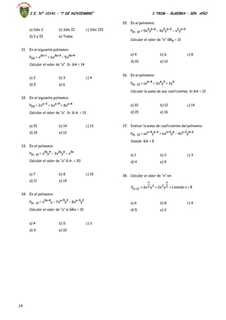 I.E. Nº 10141 – “7 DE NOVIEMBRE” I TRIM – ÁLGEBRA – 3ER. AÑO
24
a) Sólo I b) Sólo II c) Sólo III
d) I y II e) Todas
31. En el siguiente polinomio:
P(x) = x
2a+1
+ 6x
2a+3
– 5x
2a+4
Calcular el valor de “a”. Si: GA = 14
a) 2 b) 3 c) 4
d) 5 e) 6
32. En el siguiente polinomio:
P(x) = 2x
a-2
+ 6x
a-4
+ 8x
a-6
Calcular el valor de “a”. Si: G.A. = 13
a) 15 b) 14 c) 13
d) 10 e) 12
33. En el polinomio:
P(x, y) = x
2a
y
4
– 3x
2a
y
6
– x
2a
Calcular el valor de “a” G.A. = 20
a) 7 b) 8 c) 10
d) 11 e) 14
34. En el polinomio:
P(x, y) = x
2a+4
y – 7x
a-5
y
2
– 8x
a-3
y
2
Calcular el valor de “a” si GRx = 10
a) 4 b) 5 c) 3
d) 9 e) 10
35. En el polinomio:
P(x, y) = 5x
3
y
b+6
– 4x
2
y
b+2
– x
2
y
b+3
Calcular el valor de “b” GRy = 12
a) 4 b) 6 c) 8
d) 10 e) 12
36. En el polinomio:
P(x, y) = ax
a-4
+ 3x
a
y
3
+ 2y
a
Calcular la suma de sus coeficientes. Si GA = 12
a) 10 b) 12 c) 14
d) 15 e) 16
37. Indicar la suma de coeficientes del polinomio:
P(x, y) = ax
a-4
y
b-2
+ bx
a+2
y
b
– 4x
a-2
y
b+3
Siendo: GA = 8
a) 1 b) 2 c) 3
d) 4 e) 5
38. Calcular el valor de “n” en:
1yx2yx6P 3
n
232
n
)y,x(  siendo n < 8
a) 6 b) 8 c) 4
d) 5 e) 2
 