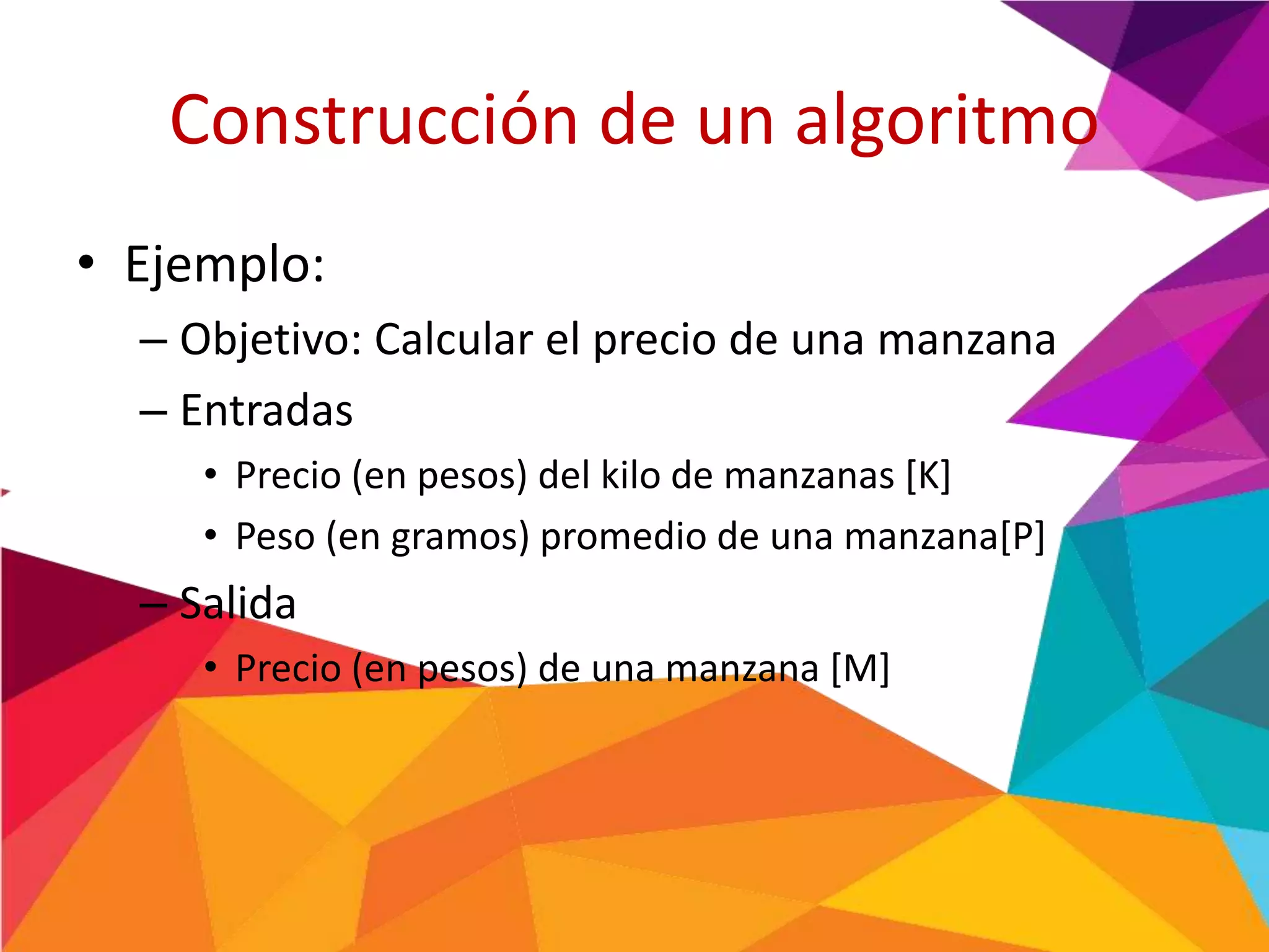 Construcción de un algoritmo
• Ejemplo:
– Objetivo: Calcular el precio de una manzana
– Entradas
• Precio (en pesos) del kilo de manzanas [K]
• Peso (en gramos) promedio de una manzana[P]
– Salida
• Precio (en pesos) de una manzana [M]
 