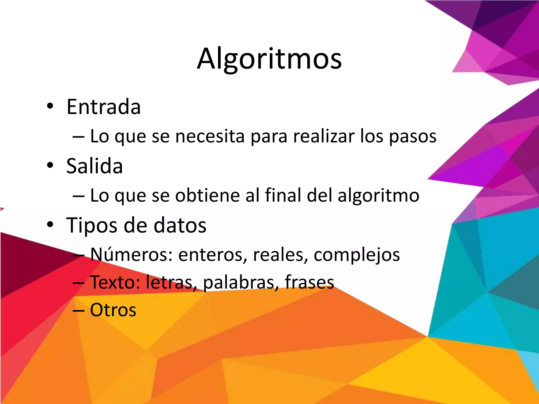 Algoritmos
• Entrada
– Lo que se necesita para realizar los pasos
• Salida
– Lo que se obtiene al final del algoritmo
• Tipos de datos
– Números: enteros, reales, complejos
– Texto: letras, palabras, frases
– Otros
 