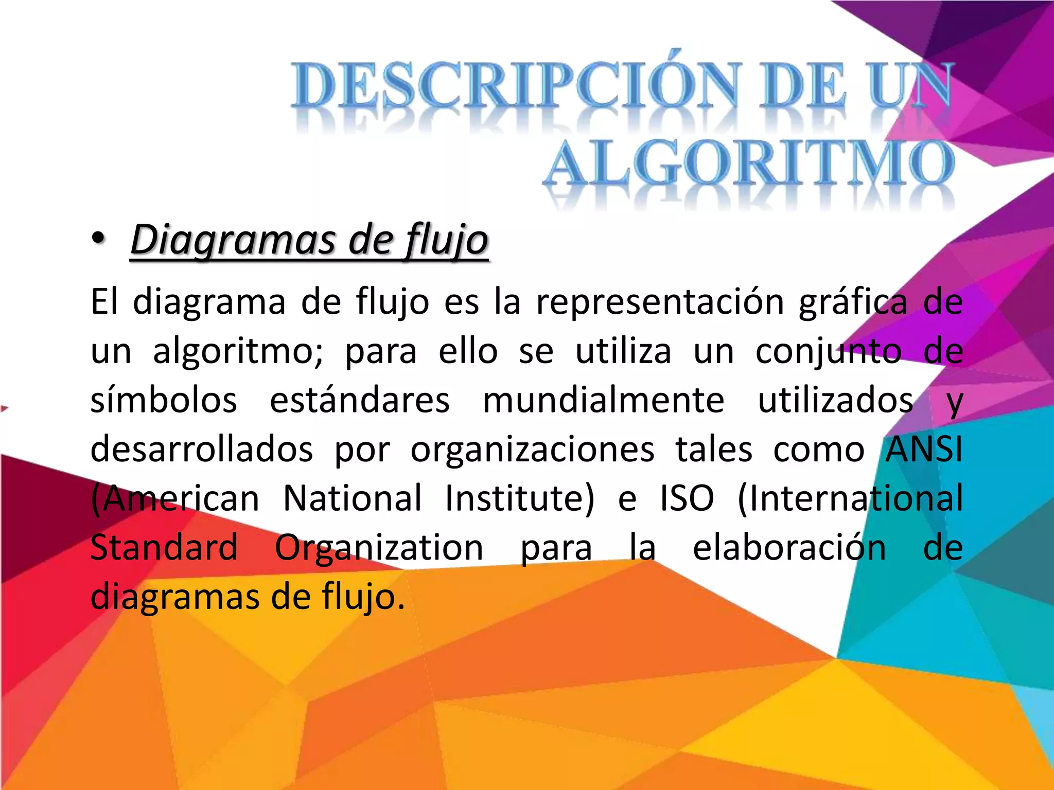 • Diagramas de flujo
El diagrama de flujo es la representación gráfica de
un algoritmo; para ello se utiliza un conjunto de
símbolos estándares mundialmente utilizados y
desarrollados por organizaciones tales como ANSI
(American National Institute) e ISO (International
Standard Organization para la elaboración de
diagramas de flujo.
 