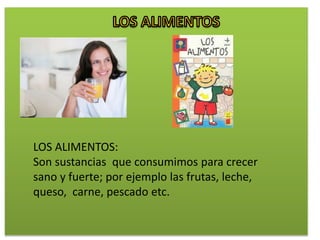 LOS ALIMENTOS:
Son sustancias que consumimos para crecer
sano y fuerte; por ejemplo las frutas, leche,
queso, carne, pescado etc.
 