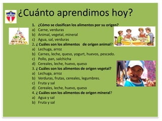 ¿Cuánto aprendimos hoy?
1. ¿Cómo se clasifican los alimentos por su origen?
a) Carne, verduras
b) Animal, vegetal, mineral
c) Agua, sal, verduras
2. ¿ Cuáles son los alimentos de origen animal?
a) Lechuga, arroz
b) Carnes, leche, queso, yogurt, huevos, pescado.
c) Pollo, pan, salchicha
d) Cereales, leche, huevo, queso
3. ¿ Cuáles son los alimentos de origen vegetal?
a) Lechuga, arroz
b) Verduras, frutas, cereales, legumbres.
c) Fruta y sal
d) Cereales, leche, huevo, queso
4. ¿ Cuáles son los alimentos de origen mineral?
a) Agua y sal
b) Fruta y sal
 