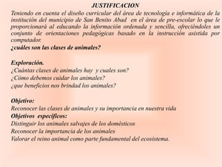 JUSTIFICACION
Teniendo en cuenta el diseño curricular del área de tecnología e informática de la
institución del municipio de San Benito Abad en el área de pre-escolar lo que le
proporcionará al educando la información ordenada y sencilla, ofreciéndoles un
conjunto de orientaciones pedagógicas basado en la instrucción asistida por
computador.
¿cuáles son las clases de animales?

Exploración.
¿Cuántas clases de animales hay y cuales son?
¿Cómo debemos cuidar los animales?
¿que beneficios nos brindad los animales?

Objetivo:
Reconocer las clases de animales y su importancia en nuestra vida
Objetivos específicos:
Distinguir los animales salvajes de los domésticos
Reconocer la importancia de los animales
Valorar el reino animal como parte fundamental del ecosistema.
 