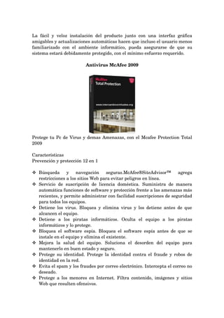 La   fácil   y   veloz   instalación   del   producto   junto   con   una   interfaz   gráfica 
amigables y actualizaciones automáticas hacen que incluso el usuario menos 
familiarizado   con   el   ambiente   informático,   pueda   asegurarse   de   que   su 
sistema estará debidamente protegido, con el mínimo esfuerzo requerido.

                               Antivirus McAfee 2009




Protege tu Pc de Virus y demas Amenazas, con el Mcafee Protection Total 
2009                                                                   

Características                                                                               
Prevención y protección 12 en 1 

 Búsqueda   y   navegación   seguras.McAfee®SiteAdvisor™   agrega 
  restricciones a los sitios Web para evitar peligros en línea. 
 Servicio   de   suscripción   de   licencia   doméstica.   Suministra   de   manera 
  automática funciones de software y protección frente a las amenazas más 
  recientes, y permite administrar con facilidad suscripciones de seguridad 
  para todos los equipos. 
 Detiene los  virus.  Bloquea   y  elimina  virus  y  los  detiene antes  de que 
  alcancen el equipo. 
 Detiene   a   los   piratas   informáticos.   Oculta   el   equipo   a   los   piratas 
  informáticos y lo protege. 
 Bloquea   el   software   espía.   Bloquea   el   software   espía   antes   de   que   se 
  instale en el equipo y elimina el existente.
 Mejora   la   salud   del   equipo.   Soluciona   el   desorden   del   equipo   para 
  mantenerlo en buen estado y seguro. 
 Protege su identidad. Protege la identidad contra el fraude y robos de 
  identidad en la red. 
 Evita el spam y los fraudes por correo electrónico. Intercepta el correo no 
  deseado. 
 Protege a los menores  en Internet. Filtra contenido, imágenes y sitios 
  Web que resulten ofensivos. 
 