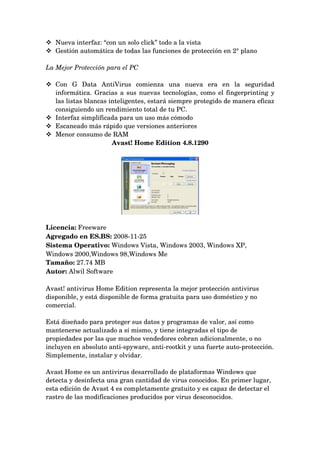  Nueva interfaz: “con un solo click” todo a la vista 
 Gestión automática de todas las funciones de protección en 2° plano 

La Mejor Protección para el PC 

 Con   G   Data   AntiVirus   comienza   una   nueva   era   en   la   seguridad 
  informática. Gracias a sus nuevas tecnologías, como el fingerprinting y 
  las listas blancas inteligentes, estará siempre protegido de manera eficaz 
  consiguiendo un rendimiento total de tu PC. 
 Interfaz simplificada para un uso más cómodo 
 Escaneado más rápido que versiones anteriores 
 Menor consumo de RAM 
                      Avast! Home Edition 4.8.1290




Licencia: Freeware 
Agregado en ES.BS: 2008­11­25 
Sistema Operativo: Windows Vista, Windows 2003, Windows XP, 
Windows 2000,Windows 98,Windows Me 
Tamaño: 27.74 MB 
Autor: Alwil Software 

Avast! antivirus Home Edition representa la mejor protección antivirus 
disponible, y está disponible de forma gratuita para uso doméstico y no 
comercial.

Está diseñado para proteger sus datos y programas de valor, así como 
mantenerse actualizado a sí mismo, y tiene integradas el tipo de 
propiedades por las que muchos vendedores cobran adicionalmente, o no 
incluyen en absoluto anti­spyware, anti­rootkit y una fuerte auto­protección. 
Simplemente, instalar y olvidar.

Avast Home es un antivirus desarrollado de plataformas Windows que 
detecta y desinfecta una gran cantidad de virus conocidos. En primer lugar, 
esta edición de Avast 4 es completamente gratuito y es capaz de detectar el 
rastro de las modificaciones producidos por virus desconocidos.
 