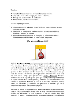 Contiene:

   Posibilidad de escanear por medio de línea de comandos.
   Capacidad para definir tus propias tareas antivirus.
   Trabaja con los resultados de las tareas.
   Almacena los resultados del escaneo

Funciones principales son:

 Interfaz de usuario intuitiva: podrás utilizarlo sin dificultades desde el 
  primer momento.
 Protección en tiempo real: permite detectar los virus antes de que 
  alcancen a infectar tu sistema.
 Actualizaciones automáticas: te protegerá de los nuevos virus sin 
  necesidad de que te acuerdes de actualizar el programa. 

                           Norton AntiVirus 2008
 




Norton AntiVirus™ 2008 protege su equipo contra software espía, virus y 
otras   amenazas   de   Internet.   Analiza   y   limpia   los   archivos   adjuntos   del 
correo electrónico y la mensajería instantánea antes de que puedan infectar 
su sistema con software dañino y antes de que usted pueda propagar virus y 
gusanos a otros sistemas. Las funciones que no necesitan supervisión por 
parte del usuario ofrecen una óptima protección antivirus lista para usar, 
sin   que   usted   tenga   que   preocuparse.  Norton   AntiVirus  funciona 
silenciosamente en segundo plano, para que usted pueda seguir utilizando 
su equipo e Internet sin interrupciones y sin tener que responder a confusas 
alertas   de   seguridad.   Controla   e   instala   de   manera   automática   nuevas 
firmas   de   amenazas   y   funciones   de   productos   a   medida   que   están 
disponibles durante el periodo de suscripción.

Incluso si el equipo ya está infectado, Norton AntiVirus es la solución ideal. 
Detecta  y elimina software espía, virus  y otros riesgos para la seguridad 
durante   la   instalación,   lo   que   garantiza   un   estado   óptimo   nada   más 
empezar. El nuevo y más rápido motor de análisis reduce el impacto en los 
 