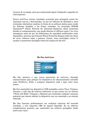 recursos de su equipo, para que usted pueda seguir trabajando o jugando sin 
interrupciones.

Norton   AntiVirus  incluye   tecnología   avanzada   para   protegerle   contra   las 
amenazas nuevas y desconocidas, ya que los ladrones de identidad y otros 
criminales cibernéticos cambian la forma de su software dañino para evadir 
las   defensas   dirigidas   a   las   firmas   conocidas.   La   tecnología   SONAR 
(Symantec™   Online   Network   for   Advanced   Response)   ofrece   protección 
basada en comportamiento, que puede detectar el software espía y los virus 
emergentes antes de que las definiciones de seguridad tradicionales estén 
disponibles, mientras que Internet Worm Protection bloquea todas las clases 
de   virus,   software   espía   y   gusanos.   Juntas,   estas   tecnologías   únicas   le 
ayudan a mantenerse protegido contra los ataques de día cero.




                                 Mx One Antivirus




Mx   One   pertence   a   una   nueva   generación   de   antivirus,   diseñado 
exclusivamente para protejer los dispositivos de almacenamiento extraible 
como   PenDrives,   iPods,   o   cualquier   dispositivo   mp3   o   mp4,   entre   otros 
tantos.

Mx One mantendrá tus dispositivos USB protegidos contra Virus, Trojanos, 
Gusanos, y todo tipo de archivos maliciosos ya que cuenta con un sistema 
"Check and Block" (Chequeo y Bloqueo) que neutraliza cualquier amenaza 
potencial que intente infectar tu dispositivo una vez conectado a un sistema 
infectado.

Mx   One   funciona   perfectamente   con   cualquier   antivirus   del   mercado 
instalado,   y   solo   requerirá   1Mb   de   espacio   diponible.   Es   un   software 
completamente   gratuito,   que   mantendrá   tus   archivos   protegidos   donde 
quiera que vayas.
 