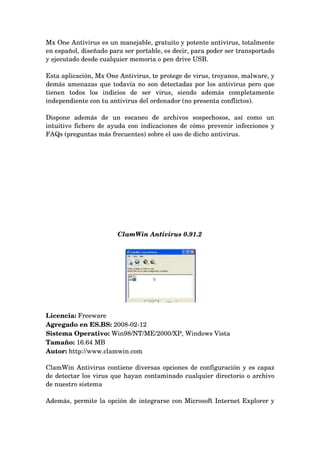 Mx One Antivirus es un manejable, gratuito y potente antivirus, totalmente 
en español, diseñado para ser portable, es decir, para poder ser transportado 
y ejecutado desde cualquier memoria o pen drive USB.

Esta aplicación, Mx One Antivirus, te protege de virus, troyanos, malware, y 
demás amenazas que todavía no son detectadas por los antivirus pero que 
tienen   todos   los   indicios   de   ser   virus,   siendo   además   completamente 
independiente con tu antivirus del ordenador (no presenta conflictos).

Dispone   además   de   un   escaneo   de   archivos   sospechosos,   así   como   un 
intuitivo fichero de ayuda con indicaciones de cómo prevenir infecciones y 
FAQs (preguntas más frecuentes) sobre el uso de dicho antivirus.




                          ClamWin Antivirus 0.91.2




Licencia: Freeware 
Agregado en ES.BS: 2008­02­12 
Sistema Operativo: Win98/NT/ME/2000/XP, Windows Vista 
Tamaño: 16.64 MB 
Autor: http://www.clamwin.com 

ClamWin Antivirus contiene diversas opciones de configuración y es capaz 
de detectar los virus que hayan contaminado cualquier directorio o archivo 
de nuestro sistema

Además, permite la opción de integrarse con Microsoft Internet Explorer y 
 