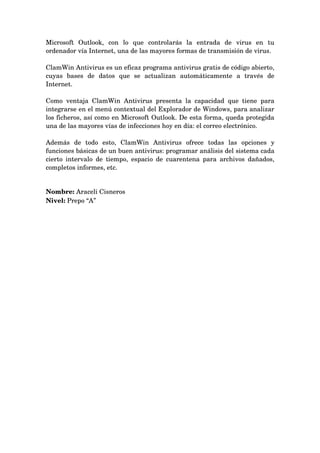 Microsoft   Outlook,   con   lo   que   controlarás   la   entrada   de   virus   en   tu 
ordenador vía Internet, una de las mayores formas de transmisión de virus. 

ClamWin Antivirus es un eficaz programa antivirus gratis de código abierto, 
cuyas   bases   de   datos   que   se   actualizan   automáticamente   a   través   de 
Internet.

Como   ventaja   ClamWin   Antivirus   presenta   la   capacidad   que   tiene   para 
integrarse en el menú contextual del Explorador de Windows, para analizar 
los ficheros, así como en Microsoft Outlook. De esta forma, queda protegida 
una de las mayores vías de infecciones hoy en día: el correo electrónico.

Además   de   todo   esto,   ClamWin   Antivirus   ofrece   todas   las   opciones   y 
funciones básicas de un buen antivirus: programar análisis del sistema cada 
cierto   intervalo   de   tiempo,   espacio  de  cuarentena  para  archivos   dañados, 
completos informes, etc.


Nombre: Araceli Cisneros
Nivel: Prepo “A”
 