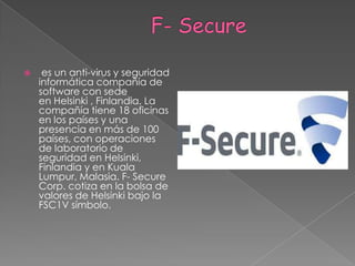                      F- Secure es un anti-virus y seguridadinformática compañía de software con sede en Helsinki , Finlandia. La compañía tiene 18 oficinas en los países y una presencia en más de 100 países, con operaciones de laboratorio de seguridad en Helsinki, Finlandia y en Kuala Lumpur, Malasia. F- Secure Corp. cotiza en la bolsa de valores de Helsinki bajo la FSC1V símbolo.