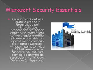 Microsoft Security Essentialses un software antivirus gratuito creado y desarrollado por Microsoft, que proporciona protección contra virus informáticos, software espía, «rootkits» y troyanos para sistemas operativos de escritorio de la familia Microsoft Windows, como XP, Vista y 7.1 MSE reemplaza a Windows Live OneCare (servicio de antivirus de suscripción) y a Windows Defender (antispyware).