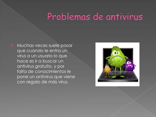              Problemas de antivirus Muchas veces suele pasar que cuando le entra un virus a un usuario lo que hace es ir a buscar un antivirus gratuito, y por falta de conocimientos le pone un antivirus que viene con regalo de más virus.