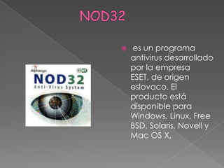                  NOD32 es un programa antivirus desarrollado por la empresa ESET, de origen eslovaco. El producto está disponible para Windows, Linux, FreeBSD, Solaris, Novell y Mac OS X,