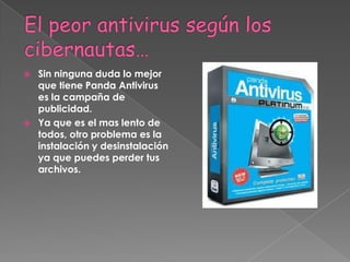 El peor antivirus según los cibernautas… Sin ninguna duda lo mejor que tiene Panda Antivirus es la campaña de publicidad.Ya que es el mas lento de todos, otro problema es la instalación y desinstalación ya que puedes perder tus archivos.