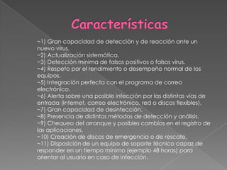 Características~1) Gran capacidad de detección y de reacción ante un nuevo virus.~2) Actualización sistemática.~3) Detección mínima de falsos positivos o falsos virus.~4) Respeto por el rendimiento o desempeño normal de los equipos.~5) Integración perfecta con el programa de correo electrónico.~6) Alerta sobre una posible infección por las distintas vías de entrada (Internet, correo electrónico, red o discos flexibles).~7) Gran capacidad de desinfección.~8) Presencia de distintos métodos de detección y análisis.~9) Chequeo del arranque y posibles cambios en el registro de las aplicaciones.~10) Creación de discos de emergencia o de rescate.~11) Disposición de un equipo de soporte técnico capaz de responder en un tiempo mínimo (ejemplo 48 horas) para orientar al usuario en caso de infección.