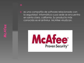 McAfee es una compañía de software relacionado con la seguridad  informática cuya sede se encuentra en santa clara, california. Su producto más conocido es el antivirus  McAfee virusScan.