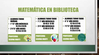 MATEMÁTICA EN BIBLIOTECA
• ALUMNOS TURNO
MAÑANA
• 1° Y2° AÑO MIÉRCOLES
15 25 A 16 05
• 3°4°5° AÑO JUEVES
13 15 A 13 55
PROFESORA
SILVINA MARTI
• ALUMNOS TURNO TARDE
• 1° 2° AÑO MIÉRCOLES
10 45 A 12 05
• 3°4° AÑO MIÉRCOLES
12 05 A 12 45
PROFESORA
SILVINA MARTI
• ALUMNOS TURNO TARDE
• 4° 5° AÑO JUEVES
12 15 A 12 45
• 1°2°3° AÑO VIERNES
9 15 A 9 55
11 25 A 12 45
PROFESORA
SILVINA MARTI
 