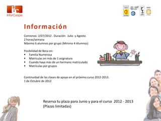 Información
Comienzo: 2/07/2012 . Duración: Julio y Agosto.
2 horas/semana
Máximo 6 alumnos por grupo (Mínimo 4 Alumnos)

Posibilidad de Beca en:
 Familia Numerosa
 Matrículas en más de 1 asignatura
 Cuando haya más de un hermano matriculado
 Matrículas por grupos


Continuidad de las clases de apoyo en el próximo curso 2012-2013.
1 de Octubre de 2012




              Reserva tu plaza para Junio y para el curso 2012 - 2013
              (Plazas limitadas)
 