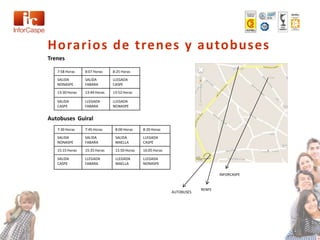 Horarios de trenes y autobuses
Trenes

   7:58 Horas    8:07 Horas    8:25 Horas
   SALIDA        SALIDA        LLEGADA
   NONASPE       FABARA        CASPE

   13:30 Horas   13:44 Horas   13:52 Horas

   SALIDA        LLEGADA       LLEGADA
   CASPE         FABARA        NONASPE


Autobuses Guiral
   7:30 Horas    7:45 Horas     8:00 Horas    8:20 Horas

   SALIDA        SALIDA         SALIDA        LLEGADA
   NONASPE       FABARA         MAELLA        CASPE

   15:15 Horas   15:35 Horas    15:50 Horas   16:05 Horas

   SALIDA        LLEGADA        LLEGADA       LLEGADA
   CASPE         FABARA         MAELLA        NONASPE

                                                                                INFORCASPE


                                                                        RENFE
                                                            AUTOBUSES
 