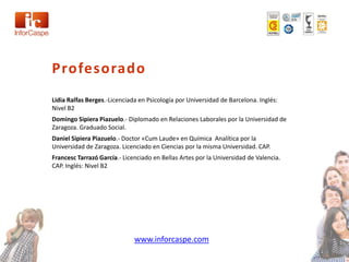 Profesorado
Lidia Ralfas Berges.-Licenciada en Psicología por Universidad de Barcelona. Inglés:
Nivel B2
Domingo Sipiera Piazuelo.- Diplomado en Relaciones Laborales por la Universidad de
Zaragoza. Graduado Social.
Daniel Sipiera Piazuelo.- Doctor «Cum Laude» en Química Analítica por la
Universidad de Zaragoza. Licenciado en Ciencias por la misma Universidad. CAP.
Francesc Tarrazó García.- Licenciado en Bellas Artes por la Universidad de Valencia.
CAP. Inglés: Nivel B2




                              www.inforcaspe.com
 